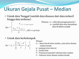 Ukuran Gejala Pusat – Median
 Untuk data Tunggal (setelah data disusun dari data terkecil
  hingga data terbesar)
                                                           Dimana : xi = nilai data pengamatan ke i
                       x   n 1 / 2 , jika n ganjil                  n = jumlah data atau banyaknya
Me                                                                      data di dalam sample
          xn   2
                       x   n 2       1
                                         , jika n genap
                   2

 Untuk data berkelompok
                                                     Dimana :
                   n             F                   Li = Batas bawah kelas median, yaitu kelas dimana
Me   Li                2                   p              median berada
                           f                         p = panjang kelas interval
                                                     n = jumlah data
                                                     F = Frekuensi kumulatif sebelum kelas median
                                                     f = frekuensi kelas dimana median berada
 