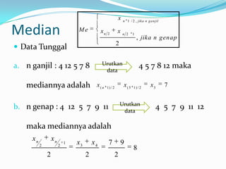 x    n 1 / 2 , jika n ganjil


Median                         Me            xn   2
                                                           x   n 2    1
                                                                          , jika n genap
                                                           2
 Data Tunggal

a. n ganjil : 4 12 5 7 8                     Urutkan                      4 5 7 8 12 maka
                                              data

    mediannya adalah                     x( n     1) / 2
                                                                x(5   1) / 2
                                                                                 x3       7


                                                               Urutkan
b. n genap : 4 12 5 7 9 11                                      data
                                                                                     4 5 7 9 11 12

    maka mediannya adalah
     xn           xn
          2            2
                           1   x3       x4         7           9
                                                                      8
              2                     2                      2
 