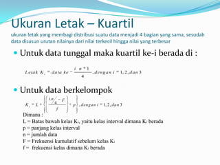 Ukuran Letak – Kuartil
ukuran letak yang membagi distribusi suatu data menjadi 4 bagian yang sama, sesudah
data disusun urutan nilainya dari nilai terkecil hingga nilai yang terbesar

 Untuk data tunggal maka kuartil ke-i berada di :
                                    i n    1
      L eta k K i     d a ta ke                , d en g a n i   1, 2, d a n 3
                                       4


 Untuk data berkelompok
                    i .n        F
      Ki   L               4        p , dengan i     1, 2, dan 3
                            f
     Dimana :
     L = Batas bawah kelas Ki, yaitu kelas interval dimana Ki berada
     p = panjang kelas interval
     n = jumlah data
     F = Frekuensi kumulatif sebelum kelas Ki
     f = frekuensi kelas dimana Ki berada
 