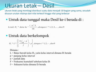 Ukuran Letak – Desil
ukuran letak yang membagi distribusi suatu data menjadi 10 bagian yang sama, sesudah
disusun urutan nilainya dari nilai terkecil hingga nilai yang terbesar

 Untuk data tunggal maka Desil ke-i berada di :
                                 i n    1
   L eta k D i   d a ta ke                  , d en g a n i   1, 2, 3,  , d a n 9
                                   10



 Untuk data berkelompok
                 i .n        F
    Di    L             10        p , dengan i       1, 2,  , dan 9
                         f

     Dimana :
     L = Batas bawah kelas Di, yaitu kelas interval dimana Di berada
     p = panjang kelas interval
     n = jumlah data
     F = Frekuensi kumulatif sebelum kelas Di
     f = frekuensi kelas dimana Di berada
 