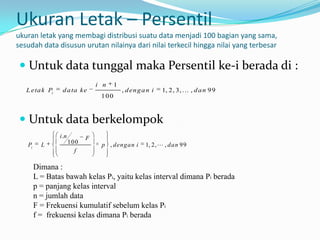 Ukuran Letak – Persentil
ukuran letak yang membagi distribusi suatu data menjadi 100 bagian yang sama,
sesudah data disusun urutan nilainya dari nilai terkecil hingga nilai yang terbesar

  Untuk data tunggal maka Persentil ke-i berada di :
                                 i n    1
   L eta k Pi    d a ta ke                  , d en g a n i   1, 2, 3,  , d a n 9 9
                                  100



  Untuk data berkelompok
                i .n         F
   Pi     L            100        p , dengan i        1, 2,  , dan 99
                         f

        Dimana :
        L = Batas bawah kelas Pi, yaitu kelas interval dimana Pi berada
        p = panjang kelas interval
        n = jumlah data
        F = Frekuensi kumulatif sebelum kelas Pi
        f = frekuensi kelas dimana Pi berada
 