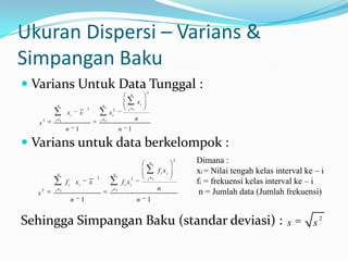 Ukuran Dispersi – Varians &
Simpangan Baku
 Varians Untuk Data Tunggal :                                               2
                                                                   n

           n                                 n
                                                                        xi
                                 2                  2             i 1
                 xi          x                     xi
       2   i 1                               i 1                        n
   s
                 n       1                                n       1

 Varians untuk data berkelompok :
                                                                                 n
                                                                                              2   Dimana :
           n                                        n
                                                                                     f i xi       xi = Nilai tengah kelas interval ke – i
                                                                                                  fi = frekuensi kelas interval ke – i
                                         2                         2         i 1
                 f i xi              x                        f i xi
                                                                                     n
  s
      2    i 1                                      i 1
                                                                                                   n = Jumlah data (Jumlah frekuensi)
                     n       1                                          n    1


Sehingga Simpangan Baku (standar deviasi) :                                                                                  s       s
                                                                                                                                         2
 