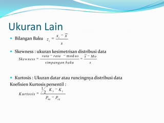Ukuran Lain
                            xi       x
 Bilangan Baku z i
                                 s
 Skewness : ukuran kesimetrisan distribusi data
                  rata    rata       m od us   x   Mo
    Skew ness
                      sim pangan baku              s



 Kurtosis : Ukuran datar atau runcingnya distribusi data
Koefisien Kurtosis persentil :
                  1       K 3 K1
    K u rto sis       2
                       P9 0 P1 0
 
