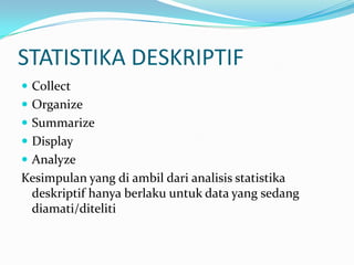 STATISTIKA DESKRIPTIF
 Collect
 Organize
 Summarize
 Display
 Analyze
Kesimpulan yang di ambil dari analisis statistika
 deskriptif hanya berlaku untuk data yang sedang
 diamati/diteliti
 