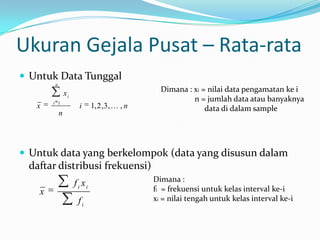 Ukuran Gejala Pusat – Rata-rata
 Untuk Data Tunggal
        n

                xi                                Dimana : xi = nilai data pengamatan ke i
        i 1
                                                           n = jumlah data atau banyaknya
   x                   i      1, 2 ,3 ,  , n                  data di dalam sample
            n




 Untuk data yang berkelompok (data yang disusun dalam
 daftar distribusi frekuensi)
                                                Dimana :
                     f i xi
    x                                           fi = frekuensi untuk kelas interval ke-i
                      fi                        xi = nilai tengah untuk kelas interval ke-i
 