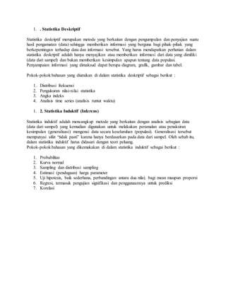 1. . Statistika Deskriptif
Statistika deskriptif merupakan metode yang berkaitan dengan pengumpulan dan penyajian suatu
hasil pengamatan (data) sehingga memberikan informasi yang berguna bagi pihak-pihak yang
berkepentingan terhadap data dan informasi tersebut. Yang harus mendapatkan perhatian dalam
statistika deskriptif adalah hanya menyajikan atau memberikan informasi dari data yang dimiliki
(data dari sampel) dan bukan memberikan kesimpulan apapun tentang data populasi.
Penyampaian informasi yang dimaksud dapat berupa diagram, grafik, gambar dan tabel.
Pokok-pokok bahasan yang diuraikan di dalam statistika deskriptif sebagai berikut :
1. Distribusi frekuensi
2. Pengukuran nilai-nilai statistika
3. Angka indeks
4. Analisis time series (analisis runtut waktu)
1. 2. Statistika Induktif (Inferens)
Statistika induktif adalah mencangkup metode yang berkaitan dengan analisis sebagian data
(data dari sampel) yang kemudian digunakan untuk melakukan peramalan atau penaksiran
kesimpulan (generalisasi) mengenai data secara keseluruhan (populasi). Generalisasi tersebut
mempunyai sifat “tidak pasti” karena hanya berdasarkan pada data dari sampel. Oleh sebab itu,
dalam statistika induktif harus didasari dengan teori peluang.
Pokok-pokok bahasan yang dikemukakan di dalam statistika induktif sebagai berikut :
1. Probabilitas
2. Kurva normal
3. Sampling dan distribusi sampling
4. Estimasi (pendugaan) harga parameter
5. Uji hipotesis, baik sederhana, perbandingan antara dua nilai; bagi mean maupun proporsi
6. Regresi, termasuk pengujian signifikasi dan penggunaannya untuk prediksi
7. Korelasi
 