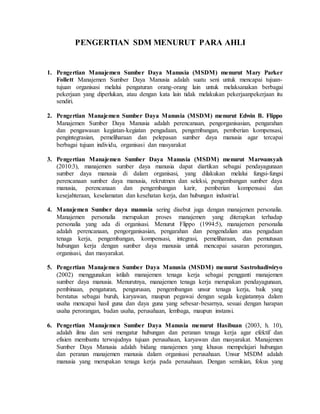 PENGERTIAN SDM MENURUT PARA AHLI
1. Pengertian Manajemen Sumber Daya Manusia (MSDM) menurut Mary Parker
Follett Manajemen Sumber Daya Manusia adalah suatu seni untuk mencapai tujuan-
tujuan organisasi melalui pengaturan orang-orang lain untuk melaksanakan berbagai
pekerjaan yang diperlukan, atau dengan kata lain tidak melakukan pekerjaanpekerjaan itu
sendiri.
2. Pengertian Manajemen Sumber Daya Manusia (MSDM) menurut Edwin B. Flippo
Manajemen Sumber Daya Manusia adalah perencanaan, pengorganisasian, pengarahan
dan pengawasan kegiatan-kegiatan pengadaan, pengembangan, pemberian kompensasi,
pengintegrasian, pemeliharaan dan pelepasan sumber daya manusia agar tercapai
berbagai tujuan individu, organisasi dan masyarakat
3. Pengertian Manajemen Sumber Daya Manusia (MSDM) menurut Marwansyah
(2010:3), manajemen sumber daya manusia dapat diartikan sebagai pendayagunaan
sumber daya manusia di dalam organisasi, yang dilakukan melalui fungsi-fungsi
perencanaan sumber daya manusia, rekrutmen dan seleksi, pengembangan sumber daya
manusia, perencanaan dan pengembangan karir, pemberian kompensasi dan
kesejahteraan, keselamatan dan kesehatan kerja, dan hubungan industrial.
4. Manajemen Sumber daya manusia sering disebut juga dengan manajemen personalia.
Manajemen personalia merupakan proses manajemen yang diterapkan terhadap
personalia yang ada di organisasi. Menurut Flippo (1994:5), manajemen personalia
adalah perencanaan, pengorganisasian, pengarahan dan pengendalian atas pengadaan
tenaga kerja, pengembangan, kompensasi, integrasi, pemeliharaan, dan pemutusan
hubungan kerja dengan sumber daya manusia untuk mencapai sasaran perorangan,
organisasi, dan masyarakat.
5. Pengertian Manajemen Sumber Daya Manusia (MSDM) menurut Sastrohadiwiryo
(2002) menggunakan istilah manajemen tenaga kerja sebagai pengganti manajemen
sumber daya manusia. Menurutnya, manajemen tenaga kerja merupakan pendayagunaan,
pembinaan, pengaturan, pengurusan, pengembangan unsur tenaga kerja, baik yang
berstatus sebagai buruh, karyawan, maupun pegawai dengan segala kegiatannya dalam
usaha mencapai hasil guna dan daya guna yang sebesar-besarnya, sesuai dengan harapan
usaha perorangan, badan usaha, perusahaan, lembaga, maupun instansi.
6. Pengertian Manajemen Sumber Daya Manusia menurut Hasibuan (2003, h. 10),
adalah ilmu dan seni mengatur hubungan dan peranan tenaga kerja agar efektif dan
efisien membantu terwujudnya tujuan perusahaan, karyawan dan masyarakat. Manajemen
Sumber Daya Manusia adalah bidang manajemen yang khusus mempelajari hubungan
dan peranan manajemen manusia dalam organisasi perusahaan. Unsur MSDM adalah
manusia yang merupakan tenaga kerja pada perusahaan. Dengan semikian, fokus yang
 