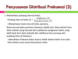 Penyusunan Distribusi Frekuensi (2) Menentukan panjang interval kelas. Panjang interval kelas ( i ) =   Menentukan batas bawah kelas pertama. Batas bawah kelas pertama biasanya dipilih dari data terkecil atau data terkecil yang berasal dari pelebaran jangkauan (data yang lebih kecil dari data terkecil) dan selisihnya harus kurang dari panjang interval kelasnya. Menuliskan frekuensi kelas secara melidi dalam kolom turns atau tally (sistem turns) sesuai banyaknya data. 