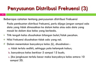 Penyusunan Distribusi Frekuensi (3) Beberapa catatan tentang penyusunan distribusi frekuensi Pada pembuatan distribusi frekuensi, perlu dijaga jangan sampai ada data yang tidak dimasukkan ke dalam kelas atau ada data yang masuk ke dalam dua kelas yang berbeda. Titik tengah kelas diusahakan bilangan bulat/tidak pecahan. Nilai frekuensi diusahakan tidak ada yang nol. Dalam menentukan banyaknya kelas  (k),  diusahakan   : tidak terlalu sedikit, sehingga pola kelompok kabur; banyaknya kelas berkisar 5 sampai 15 buah; jika jangkauan terlalu besar maka banyaknya kelas antara 10 sampai 20. 
