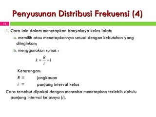 Penyusunan Distribusi Frekuensi (4) Cara lain dalam menetapkan banyaknya kelas ialah: memilih atau menetapkannya sesuai dengan kebutuhan yang diinginkan; menggunakan rumus  : Keterangan: R = jangkauan i   = panjang interval kelas Cara tersebut dipakai dengan mencoba menetapkan terlebih dahulu panjang interval kelasnya ( i ). 