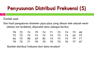 Penyusunan Distribusi Frekuensi (5) Contoh soal: Dari hasil pengukuran diameter pipa-pipa yang dibuat oleh sebuah mesin (dalam mm terdekat), diperoleh data sebagai berikut. Buatlah distribusi frekuensi dari data tersebut! 78 72 74 79 74 71 75 74 72 68 72 73 72 74 75 74 73 74 65 72 66 75 80 69 82 73 74 72 79 71 70 75 71 70 70 70 75 76 77 67 