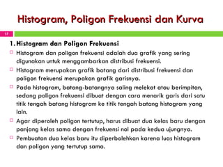 Histogram, Poligon Frekuensi dan Kurva 1. Histogram dan Poligon Frekuensi Histogram dan poligon frekuensi adalah dua grafik yang sering digunakan untuk menggambarkan distribusi frekuensi.  Histogram merupakan grafik batang dari distribusi frekuensi dan poligon frekuensi merupakan grafik garisnya. Pada histogram, batang-batangnya saling melekat atau berimpitan, sedang poligon frekuensi dibuat dengan cara menarik garis dari satu titik tengah batang histogram ke titik tengah batang histogram yang lain.  Agar diperoleh poligon tertutup, ha ru s dibuat dua kelas baru dengan panjang kelas sama dengan frekuensi nol pada kedua ujungnya.  Pembuatan dua kelas baru itu diperbolehkan karena luas histogram dan poligon yang tertutup sama. 