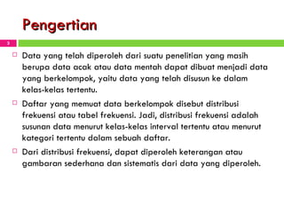 Pengertian Data yang telah diperoleh dari suatu penelitian yang masih berupa data acak atau data mentah dapat dibuat menjadi data yang berkelompok, yaitu data yang telah disusun ke dalam kelas-kelas tertentu.  Daftar yang memuat data berkelompok disebut distribusi frekuensi atau  t abel frekuensi. Jadi, distribusi frekuensi adalah susunan data menurut kelas-kelas interval tertentu atau menurut kategori tertentu dalam sebuah daftar. Dari distribusi frekuensi, dapat diperoleh keterangan atau gambaran sederhana dan sistematis dari data yang diperoleh. 