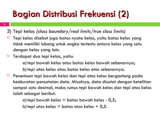 Bagian Distribusi Frekuensi (2) 3) Tepi kelas  (class boundary/real limits/true class limits) Tepi kelas disebut juga batas nyata kelas, yaitu batas kelas yang tidak memiliki lubang untuk angka tertentu antara kelas yang satu dengan kelas yang lain.  Terdapat dua tepi kelas, yaitu: a) tepi bawah kelas atau batas kelas bawah sebenarnya; b) tepi atas kelas atau batas kelas atas sebenarnya. Penentuan tepi bawah kelas dan tepi atas kelas bergantung pada keakuratan pencatatan data. Misalnya, data dicatat dengan ketelitian sampai satu desimal, maka rumus tepi bawah kelas dan tepi atas kelas ialah sebagai berikut. a) tepi bawah kelas = batas bawah kelas - 0,5; b) tepi atas kelas = batas atas kelas + 0,5. 