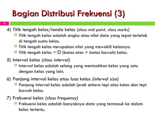 Bagian Distribusi Frekuensi (3) 4) Titik tengah kelas / tanda kelas  ( class mid point, class   marks ) Titik tengah kelas adalah angka atau nilai data yang tepat terletak di tengah suatu kelas.  Titik tengah kelas merupakan nilai yang mewakili kelasnya.  Titik tengah kelas =  ½ ( batas atas + batas bawah) kelas. 5) Interval kelas  (class interval) Interval kelas adalah selang yang memisahkan ke l as yang satu dengan kelas yang lain. 6) Panjang interval kelas atau luas kelas  (interval size) Panjang interval kelas adalah jarak antara tepi atas kelas dan tepi bawah kelas. 7) Frekuensi kelas  (class frequency) Frekuensi kelas adalah banyaknya data yang termasuk ke dalam kelas tertentu. 