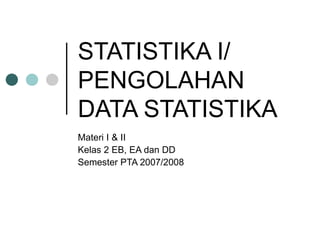 STATISTIKA I/
PENGOLAHAN
DATA STATISTIKA
Materi I & II
Kelas 2 EB, EA dan DD
Semester PTA 2007/2008
 