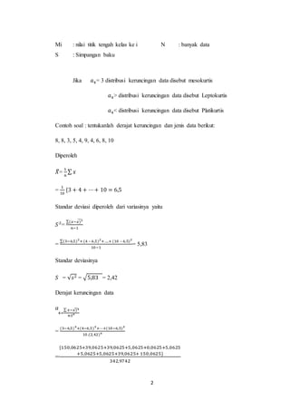 2
Mi : nilai titik tengah kelas ke i
S : Simpangan baku
N : banyak data
Jika 𝑎4= 3 distribusi keruncingan data disebut mesokurtis
𝑎4> distribusi keruncingan data disebut Leptokurtis
𝑎4< distribusi keruncingan data disebut Platikurtis
Contoh soal : tentukanlah derajat keruncingan dan jenis data berikut:
8, 8, 3, 5, 4, 9, 4, 6, 8, 10
Diperoleh
𝑋
̃=
1
𝑛
∑ 𝑥
=
1
10
{3 + 4 + ⋯+ 10 = 6,5
Standar deviasi diperoleh dari variasinya yaitu
𝑆2
=
∑(𝑥−𝑥)2
̃
𝑛−1
=
∑(3−6,5)2
+ (4 – 6,5)2
+ ....+ (10 – 6,5)2
10−1
= 5,83
Standar deviasinya
𝑆 = √𝑠2 = √5,83 = 2,42
Derajat keruncingan data
𝑎
4=
∑ 𝑥−𝑥)4
̃
𝑛𝑆4
=
(3−6,5)4
+(4−6,5)4
+⋯+(10−6,5)4
10.(2,42)4
=
{150,0625+39,0625+39,0625+5,0625+0,0625+5,0625
+5,0625+5,0625+39,0625+ 150,0625}
342,9742
 