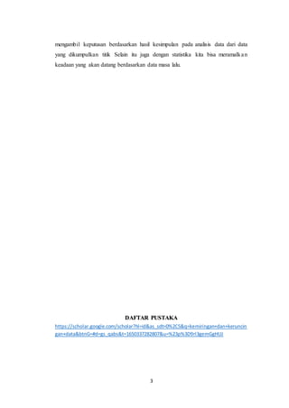 3
mengambil keputusan berdasarkan hasil kesimpulan pada analisis data dari data
yang dikumpulkan titik Selain itu juga dengan statistika kita bisa meramalkan
keadaan yang akan datang berdasarkan data masa lalu.
DAFTAR PUSTAKA
https://scholar.google.com/scholar?hl=id&as_sdt=0%2C5&q=kemiringan+dan+keruncin
gan+data&btnG=#d=gs_qabs&t=1650337282807&u=%23p%3D9rl3gemGgHUJ
 