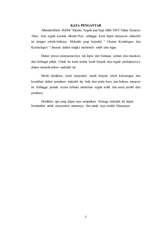 ii
KATA PENGANTAR
Alhamdulillahi Robbil 'Alamin, Segala puji bagi Allah SWT Tuhan Semesta
Alam. Atas segala karunia nikmat-Nya, sehingga kami dapat menyusun makalah
ini dengan sebaik-baiknya. Makalah yang berjudul “ Ukuran Kemiringan dan
Keruncingan ” disusun dalam rangka memenuhi salah satu tugas.
Dalam proses penyusunannya tak lepas dari bantuan, arahan dan masukan
dari berbagai pihak. Untuk itu kami terima kasih banyak atas segala partisipasinya
dalam menyelesaikan makalah ini.
Meski demikian, kami menyadari masih banyak sekali kekurangan dan
kesalahan dalam penulisan makalah ini, baik dari tanda baca, tata bahasa, maupun
isi. Sehingga penulis secara terbuka menerima segala kritik dan saran positif dari
pembaca.
Demikian apa yang dapat saya sampaikan. Semoga makalah ini dapat
bermanfaat untuk masyarakat umumnya, dan untuk saya sendiri khususnya.
 