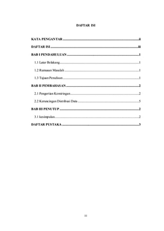 iii
DAFTAR ISI
KATA PENGANTAR ............................................................................................ii
DAFTAR ISI..........................................................................................................iii
BAB I PENDAHULUAN .......................................................................................1
1.1 Latar Belakang................................................................................................1
1.2 Rumusan Masalah ..........................................................................................1
1.3 Tujuan Penulisan............................................................................................1
BAB II PEMBAHASAN ........................................................................................2
2.1 Pengertian Kemiringan...................................................................................2
2.2 Keruncingan Distribusi Data ..........................................................................5
BAB III PENUTUP ................................................................................................2
3.1 kesimpulan......................................................................................................2
DAFTAR PUSTAKA .............................................................................................3
 