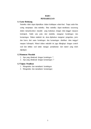 1
BAB I
PENDAHULUAN
1.1 Latar Belakang
Statistika tidak dapat dipisahkan dalam kehidupan sehari-hari. Tanpa sadar kita
sering menjumpai data statistika. Ilmu statistika dapat membantu seseorang
dalam menyelesaikan masalah yang kaitannya dengan data tunggal maupun
kelompok. Salah satu jenis dari statistika mengenai kemiringan dan
keruncingan. Dalam malakah ini, akan dijelaskan mengenai pengertian, jenis
dan kurva dari suatu kemiringan dan keruncingan distribusi data tunggal
maupun kelompok. Materi dalam makalah ini juga dilengkapi dengan contoh
soal dan latihan soal untuk menguji pemahaman dari materi yang telah
dipelajari.
1.2 Rumusan Masalah
1. Apa yang dimaksud dengan kemiringan ?
2. Apa yang dimaksud dengan keruncingan ?
1.3 Tujuan Penulisan
1. Mengetahui dan memahami kemiringan
2. Mengetahui dan memahami keruncingan
 