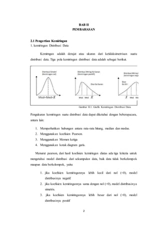 2
BAB II
PEMBAHASAN
2.1 Pengertian Kemiringan
1. kemiringan Distribusi Data
Kemirngan adalah derajat atau ukuran dari ketidaksimetrisan suatu
distribusi data. Tiga pola kemiringan distribusi data adalah sebagai berikut.
Gambar II.1: Grafik Kemiringan Distribusi Data
Pengukuran kemiringan suatu distribusi data dapat diketahui dengan beberapacara,
antara lain:
1. Memperhatikan hubungan antara rata-rata hitung, median dan modus.
2. Menggunakan koefisien Pearson.
3. Menggunakan Momen ketiga
4. Menggunakan kotak diagram garis.
Menurut pearson, dari hasil koefisien kemiringan diatas ada tiga kriteria untuk
mengetahui model distribusi dari sekumpulan data, baik data tidak berkelompok
maupun data berkelompok, yaitu:
1. jika koefisien kemiringannya lebih kecil dari nol (<0), model
distribusinya negatif.
2. jika koefisien kemiringannya sama dengan nol (=0), model distribusinya
simetris.
3. jika koefisien kemiringannya lebih besar dari nol (>0), model
distribusinya positif
 