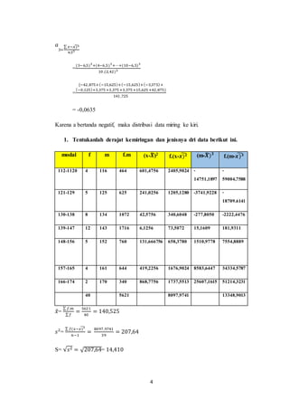 4
𝑎
3=
∑ 𝑥−𝑥)3
̃
𝑛𝑆3
=
(3−6,5)3
+(4−6,5)3
+⋯+(10−6,5)3
10 .(2,42)3
=
{−42,875+(−15,625)+(−15,625)+(−3,375)+
(−0,125)+3,375 +3,375 +3,375 +15,625 +42,875}
141 ,725
= -0,0635
Karena a bertanda negatif, maka distribusi data miring ke kiri.
1. Tentukanlah derajat kemiringan dan jenisnya dri data berikut ini.
modal f m f.m (x-𝑿
̃)2
f.(x-𝒙)𝟐
̃ (m-𝑿
̃)𝟑
f.(m-𝒙)𝟑
̃
112-1120 4 116 464 601,4756 2405,9024 -
14751,1897
-
59004,7588
121-129 5 125 625 241,0256 1205,1280 -3741,9228 -
18709.6141
130-138 8 134 1072 42,5756 340,6048 -277,8050 -2222,4476
139-147 12 143 1716 6,1256 73,5072 15,1609 181,9311
148-156 5 152 760 131,666756 658,3780 1510,9778 7554,8889
157-165 4 161 644 419,2256 1676,9024 8583,6447 34334,5787
166-174 2 170 340 868,7756 1737,5513 25607,1615 51214,3231
40 5621 8097,9741 13348,9013
𝑥
̃=
∑ 𝑓.𝑚
∑𝑓
=
5621
40
= 140,525
𝑠2
=
∑ 𝑓(𝑥−𝑥)2
̃
𝑛−1
=
8097,9741
39
= 207,64
S= √𝑠2 = √207,64= 14,410
 