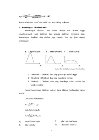 5
𝒂𝟑=
∑ 𝒇(𝒎−𝒙)𝟑
̃
𝒏𝒔𝟑 =
𝟏𝟑𝟑𝟒𝟖,𝟗𝟎𝟏𝟑
𝟒𝟎.(𝟏𝟒,𝟒𝟏𝟎)𝟑 = 𝟎,𝟏𝟏𝟏𝟓
Karena a bertanda positif maka distribusi data miring ke kanan.
2.2 Keruncingan Distribusi Data
Keruncingan distribusi data adalah derajat atau ukuran tinggi
rendahnyapuncak suatu distribusi data terhadap distribusi normalnya data.
Keruncingan distribusi data disebut juga kurtosis. Ada tiga jenis derajat
keruncingan:
Gambar II.2: Grafik Keruncingan Distribusi Data
1. Leptokurtis : Distribusi data yang puncaknya relatif tinggi
2. Mesokurtis : Distribusi data yang puncaknya normal.
3. Platikurtis : Distribusi data yang puncaknya terlalu rendah dan
terlalu mendatar
Derajat keruncingan distribusi data a4 dapat dihitung berdasarkan rumus
berikut:
Data tidak berkelompok:
𝑎4=
1
𝑛𝑠4
∑(𝑥1−𝑥)4
̃
Data berkelompok:
𝑎4=
1
𝑛𝑠4
∑ 𝑓𝑖(𝑚𝑖−𝑥)4
̃
𝑎4 :derjat keruncingan
𝑋𝑖 :nilai data ke i
X :nilai rata rata hitung
Fi : frekuensi kelas ke i
 