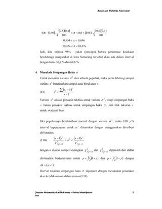 Bahan ajar Statistika Inferensial




      0,6 − (1,96 ).
                              (0,6)(0,4) < π < 0,6 + (1,96). (0,6)(0,4)
                                  100                                               100
                                       0,504 < π < 0,696
                                   50,4 % < π < 69,6 %
    Jadi, kita merasa 95%                           yakin (percaya) bahwa persentase kesukaan
    berolahraga masyarakat di kota Semarang tersebut akan ada dalam interval
    dengan batas 50,4 % dan 69,6 %.


4. Menaksir Simpangan Baku σ
    Untuk menaksir varians σ 2 dari sebuah populasi, maka perlu dihitung sampel
    varians s 2 berdasarkan sampel acak berukuran n.

                               ∑ (x         − x)
                                               2

                 s2 =
                                        i
    (I.9)
                                       n −1
    Varians s 2 adalah penaksir takbias untuk varians σ 2 , tetapi simpangan baku
    s bukan penaksir takbias untuk simpangan baku σ . Jadi titik taksiran s
    untuk σ adalah bias.


    Jika populasinya berdistribusi normal dengan varians σ 2 , maka 100 γ %

    interval kepercayaan untuk σ 2 ditentukan dengan menggunakan distribusi
    chi-kuadrat.

    (I.10)
                  (n − 1)s 2            <σ2 <
                                                   (n − 1)s 2
                     χ1
                      2
                              (1+γ )
                                                    χ1
                                                     2
                                                             (1−γ )
                          2                              2


    dengan n ukuran sampel sedangkan χ 1
                                       2
                                                                        (1+γ )
                                                                                 dan χ 1
                                                                                       2
                                                                                               (1−γ )
                                                                                                        diperoleh dari daftar
                                                                      2                    2


    chi-kuadrat berturut-turut untuk p = 1 (1 + γ ) dan p = 1 (1 − γ ) dengan
                                          2                  2
    dk = (n − 1) .
    Interval taksiran simpangan baku σ diperoleh dengan melakukan penarikan
    akar ketidaksamaan dalam rumus (I.10).




Jurusan Matematika FMIPA Unnes – Putriaji Hendikawati                                                                      9
2011
 