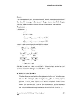 Bahan ajar Statistika Inferensial




Contoh
Dari sebuah populasi yang berdistribusi normal, diambil sampel yang representatif
dan diperoleh simpangan baku sebesar 6 dengan ukuran sampel 31. Dengan
koefisien kepercayaan 99%, taksirlah interval dari simpangan baku populasi.
Penyelesaian
Diketahui n = 31
              s=6
            γ = 99 % = 0,99
            χ1
             2
                      (1+γ ),dk
                                    = χ1
                                       2
                                             (1+ 0, 99 ),(31−1)
                                                                   = χ (20,995 ),(30 ) = 53,7
                    2                      2


            χ1
             2
                        (1−γ ),dk
                                    = χ1
                                       2
                                               (1−0, 99 ),(31−1)
                                                                   = χ (20,005 ),(30 ) = 13,8
                    2                      2

Interval kepercayaan simpangan baku populasi adalah
         (n − 1)s 2 < σ 2 < (n − 1)s 2
         χ1 2
                  (1+γ )
                               2
                                       χ1             (1−γ )
              2                                   2


      (31 − 1)(6)2           <σ2 <
                                           (31 − 1)(6)2
          53,7                                     13,8

      (31 − 1)(6)2           <σ <
                                            (31 − 1)(6)2
          53,7                                        13,8
           4,4846 < σ < 8,8465
Jadi, kita merasa 99% yakin (percaya) bahwa simpangan baku populasi tersebut
akan ada dalam interval dengan batas 4,4846 dan 8,8465.


5. Menaksir Selisih Rata-Rata
    Misalkan dipunyai dua buah populasi, keduanya berdistribusi normal dengan
    rata-rata dan simpangan baku masing-masing µ1 dan σ 1 untuk populasi
    pertama, µ 2 dan σ 2 untuk populasi kedua. Secara independen diambil sebuah
    sampel acak dengan ukuran n1 dan n2 dari masing-masing populasi. Rata-rata
    dan simpangan baku dari sampel-sampel itu berturut-turut x1 , s1 dan x 2 , s 2 .


Jurusan Matematika FMIPA Unnes – Putriaji Hendikawati                                                                          10
2011
 
