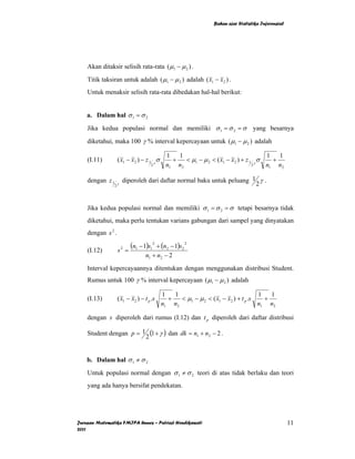 Bahan ajar Statistika Inferensial




    Akan ditaksir selisih rata-rata ( µ1 − µ 2 ) .
    Titik taksiran untuk adalah ( µ1 − µ 2 ) adalah ( x1 − x2 ) .
    Untuk menaksir selisih rata-rata dibedakan hal-hal berikut:


    a. Dalam hal σ 1 = σ 2
    Jika kedua populasi normal dan memiliki σ 1 = σ 2 = σ                          yang besarnya
    diketahui, maka 100 γ % interval kepercayaan untuk ( µ1 − µ 2 ) adalah

                                              1 1                                      1 1
    (I.11)           ( x1 − x2 ) − z 1 γ σ      +   < µ1 − µ 2 < ( x1 − x2 ) + z 1 γ σ   +
                                      2       n1 n2                               2    n1 n2

    dengan z 1       γ
                         diperoleh dari daftar normal baku untuk peluang 1 γ .
                 2                                                        2


    Jika kedua populasi normal dan memiliki σ 1 = σ 2 = σ tetapi besarnya tidak
    diketahui, maka perlu tentukan varians gabungan dari sampel yang dinyatakan
    dengan s 2 .

    (I.12)           s2 =
                            (n1 − 1)s12 + (n2 − 1)s2 2
                                    n1 + n2 − 2
    Interval kepercayaannya ditentukan dengan menggunakan distribusi Student.
    Rumus untuk 100 γ % interval kepercayaan ( µ1 − µ 2 ) adalah

                                             1   1                                   1   1
    (I.13)           ( x1 − x2 ) − t p .s      +   < µ1 − µ 2 < ( x1 − x2 ) + t p .s   +
                                             n1 n2                                   n1 n2

    dengan s diperoleh dari rumus (I.12) dan t p diperoleh dari daftar distribusi

    Student dengan p = 1 (1 + γ ) dan dk = n1 + n2 − 2 .
                        2


    b. Dalam hal σ 1 ≠ σ 2
    Untuk populasi normal dengan σ 1 ≠ σ 2 teori di atas tidak berlaku dan teori
    yang ada hanya bersifat pendekatan.




Jurusan Matematika FMIPA Unnes – Putriaji Hendikawati                                                11
2011
 
