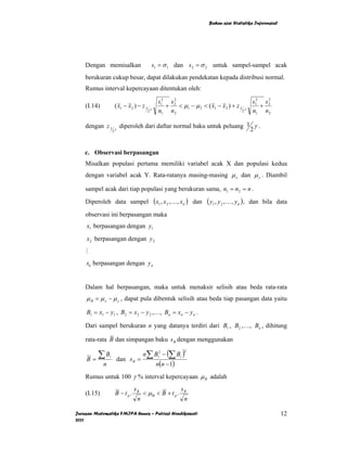 Bahan ajar Statistika Inferensial




    Dengan memisalkan                                 s1 = σ 1 dan s 2 = σ 2 untuk sampel-sampel acak
    berukuran cukup besar, dapat dilakukan pendekatan kepada distribusi normal.
    Rumus interval kepercayaan ditentukan oleh:

                                                        s12 s 2
                                                              2
                                                                                                          s12 s 2
                                                                                                                2
    (I.14)               ( x1 − x 2 ) − z 1       γ
                                                           +    < µ1 − µ 2 < ( x1 − x 2 ) + z 1 γ            +
                                              2         n1 n2                                  2          n1 n2

    dengan z 1           γ
                              diperoleh dari daftar normal baku untuk peluang 1 γ .
                     2                                                         2


    c. Observasi berpasangan
    Misalkan populasi pertama memiliki variabel acak X dan populasi kedua
    dengan variabel acak Y. Rata-ratanya masing-masing µ x dan µ y . Diambil

    sampel acak dari tiap populasi yang berukuran sama, n1 = n2 = n .
    Diperoleh data sampel                             (x1 , x2 ,K, xn )   dan   ( y1 , y 2 ,K, y n ) ,   dan bila data

    observasi ini berpasangan maka
    x1 berpasangan dengan y1
    x2 berpasangan dengan y 2
    M
    xn berpasangan dengan y n


    Dalam hal berpasangan, maka untuk menaksir selisih atau beda rata-rata
    µ B = µ x − µ y , dapat pula dibentuk selisih atau beda tiap pasangan data yaitu

    B1 = x1 − y1 , B2 = x 2 − y 2 ,…, Bn = xn − y n .

    Dari sampel berukuran n yang datanya terdiri dari B1 , B2 ,…, Bn , dihitung

    rata-rata B dan simpangan baku s B dengan menggunakan

       ∑B                                n∑ B12 − (∑ Bi )
                                                                     2

    B=                       dan s B =
                 i

             n                                         n(n − 1)
    Rumus untuk 100 γ % interval kepercayaan µ B adalah
                                   sB                              sB
    (I.15)               B − tp.         < µB < B + t p .
                                     n                               n

Jurusan Matematika FMIPA Unnes – Putriaji Hendikawati                                                                12
2011
 