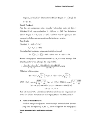 Bahan ajar Statistika Inferensial




    dengan t p diperoleh dari daftar distribusi Student dengan p = 1 (1 + γ ) dan
                                                                    2
    dk = (n − 1) .
Contoh (Sudjana)
Ada dua cara pengukuran untuk mengukur kelembaban suatu zat. Cara I
dilakukan 50 kali yang menghasilkan x 1 = 60,2 dan s12 = 24,7. Cara II dilakukan
                               2
60 kali dengan x 2 = 70,4 dan s2 = 37,2. Tentukan interval kepercayaan 95%
mengenai perbedaan rata-rata pengukuran dari kedua cara tersebut.
Penyelesaian
Diketahui x 1 = 60,2 ; s12 = 24,7
                             2
               x 2 = 70,4 ; s2 = 37,2
Dimisalkan hasil kedua cara pengukuran berdistribusi normal.

                p = 1 (1 + γ ) = 1 (1 + 0,95) = 0,975 ; dk = 50 + 60 − 2 = 108
                     2            2
Karena kedua populasi normal dan memiliki σ 1 = σ 2 = σ tetapi besarnya tidak
diketahui, maka varians gabungan dari sampel adalah

 s2 =
        (n1 − 1)s12 + (n2 − 1)s2 2 = (50 − 1)(24,7 ) + (60 − 1)(37,2) = 31,53
              n1 + n2 − 2                      50 + 60 − 2
Maka interval kepercayaan

                                       1   1                                   1   1
                ( x1 − x2 ) − t p .s     +   < µ1 − µ 2 < ( x1 − x2 ) + t p .s   +
                                       n1 n2                                   n1 n2

                              31,53 31,53                                                        31,53 31,53
(70,4 − 60,2) − t 0,975;108 .         +          < µ1 − µ 2 < (70,4 − 60,2) + t 0,975;108 .           +
                                50         60                                                     50    60
                  (70,4 − 60,2) − (1,984 ). (1,08) < µ1 − µ 2 < (70,4 − 60,2) + (1,984 ). (1,08)

                                             8,06 < µ1 − µ 2 < 12,34

Jadi, kita merasa 95% yakin (percaya) bahwa selisih rata-rata pengukuran dari
kedua cara tersebut akan ada dalam interval yang dibatasi oleh 8,06 dan 12,34.


6. Menaksir Selisih Proporsi
    Misalkan dipunyai dua populasi binomial dengan parameter untuk peristiwa
    yang sama masing-masing π 1 dan π 2 . secara independen dari tiap populasi

Jurusan Matematika FMIPA Unnes – Putriaji Hendikawati                                              13
2011
 