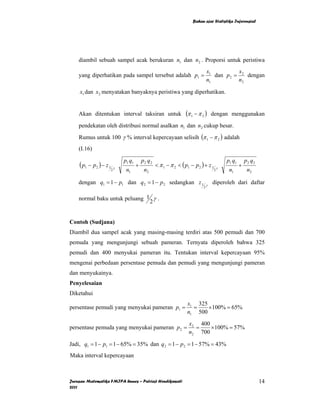 Bahan ajar Statistika Inferensial




    diambil sebuah sampel acak berukuran n1 dan n2 . Proporsi untuk peristiwa
                                                                            x1          x
    yang diperhatikan pada sampel tersebut adalah p1 =                         dan p 2 = 2 dengan
                                                                            n1          n2

    x1 dan x2 menyatakan banyaknya peristiwa yang diperhatikan.


    Akan ditentukan interval taksiran untuk                   (π 1 − π 2 )      dengan menggunakan
    pendekatan oleh distribusi normal asalkan n1 dan n2 cukup besar.
    Rumus untuk 100 γ % interval kepercayaan selisih (π 1 − π 2 ) adalah
    (I.16)

                          p1 q1       p2 q2                                            p1 q1       p2 q2
    ( p1 − p2 ) − z 1 γ           +           < π 1 − π 2 < ( p1 − p 2 ) + z 1     γ
                                                                                               +
                     2     n1          n2                                        2      n1          n2

    dengan q1 = 1 − p1 dan q 2 = 1 − p 2 sedangkan z 1                      γ
                                                                                diperoleh dari daftar
                                                                        2


    normal baku untuk peluang 1 γ .
                               2


Contoh (Sudjana)
Diambil dua sampel acak yang masing-masing terdiri atas 500 pemudi dan 700
pemuda yang mengunjungi sebuah pameran. Ternyata diperoleh bahwa 325
pemudi dan 400 menyukai pameran itu. Tentukan interval kepercayaan 95%
mengenai perbedaan persentase pemuda dan pemudi yang mengunjungi pameran
dan menyukainya.
Penyelesaian
Diketahui
                                                               x1 325
persentase pemudi yang menyukai pameran p1 =                     =    ×100% = 65%
                                                               n1 500
                                                                x2 400
persentase pemuda yang menyukai pameran p2 =                      =    × 100% = 57%
                                                                n2 700

Jadi, q1 = 1 − p1 = 1 − 65% = 35% dan q 2 = 1 − p 2 = 1 − 57% = 43%
Maka interval kepercayaan



Jurusan Matematika FMIPA Unnes – Putriaji Hendikawati                                                      14
2011
 