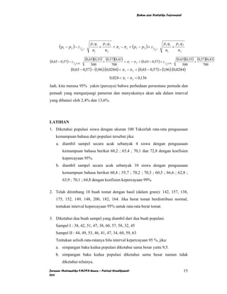 Bahan ajar Statistika Inferensial




                                     p1 q1       p2 q2                                             p1 q1                  p2 q2
       ( p1 − p2 ) − z 1 γ                   +           < π 1 − π 2 < ( p1 − p 2 ) + z 1     γ
                                                                                                                      +
                             2        n1          n2                                        2       n1                     n2

(0,65 − 0,57 ) − z 1 .0,95       (0,65)(0,35) + (0,57 )(0,43) < π        − π 2 < (0,65 − 0,57 ) + z 1
                                                                                                                          (0,65)(0,35) + (0,57)(0,43)
                                                                     1                                      .0 , 95
                     2               500                 700                                            2                       500         700
                  (0,65 − 0,57) − (1,96) (0,0284) < π 1 − π 2 < (0,65 − 0,57) + (1,96) (0,0284)
                                                       0,024 < π 1 − π 2 < 0,136
Jadi, kita merasa 95% yakin (percaya) bahwa perbedaan persentase pemuda dan
pemudi yang mengunjungi pameran dan menyukainya akan ada dalam interval
yang dibatasi oleh 2,4% dan 13,6%.




LATIHAN
1. Diketahui populasi siswa dengan ukuran 100 Taksirlah rata-rata penguasaan
    kemampuan bahasa dari populasi tersebut jika:
     a. diambil sampel secara acak sebanyak 4 siswa dengan penguasaan
          kemampuan bahasa berikut 60,2 ; 65,4 ; 70,1 dan 72,8 dengan koefisien
          kepercayaan 95%.
     b. diambil sampel secara acak sebanyak 10 siswa dengan penguasaan
          kemampuan bahasa berikut 60,4 ; 55,7 ; 70,2 ; 70,3 ; 60,5 ; 66,6 ; 62,8 ;
          63,9 ; 70,1 ; 64,8 dengan koefisien kepercayaan 99%.

2. Telah ditimbang 10 buah tomat dengan hasil (dalam gram): 142, 157, 138,
    175, 152, 149, 148, 200, 182, 164. Jika berat tomat berdistribusi normal,
    tentukan interval kepercayaan 95% untuk rata-rata berat tomat.

3. Diketahui dua buah sampel yang diambil dari dua buah populasi.
    Sampel I : 38, 42, 51, 47, 38, 60, 57, 58, 32, 45
    Sampel II : 44, 49, 53, 46, 41, 47, 34, 60, 59, 63
    Tentukan selisih rata-ratanya bila interval kepercayaan 95 %, jika:
    a. simpangan baku kedua populasi diketahui sama besar yaitu 9,5.
    b. simpangan baku kedua populasi diketahui sama besar namun tidak
          diketahui nilainya.

Jurusan Matematika FMIPA Unnes – Putriaji Hendikawati                                                                           15
2011
 