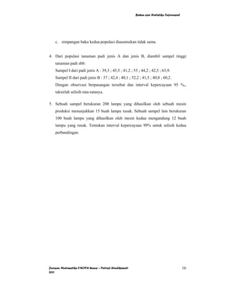 Bahan ajar Statistika Inferensial




    c. simpangan baku kedua populasi diasumsikan tidak sama.


4. Dari populasi tanaman padi jenis A dan jenis B, diambil sampel tinggi
    tanaman padi sbb:
    Sampel I dari padi jenis A : 39,3 ; 45,5 ; 41,2 ; 53 ; 44,2 ; 42,5 ; 63,9.
    Sampel II dari padi jenis B : 37 ; 42,4 ; 40,1 ; 52,2 ; 41,5 ; 40,8 ; 60,2.
    Dengan observasi berpasangan tersebut dan interval kepercayaan 95 %,,
    taksirlah selisih rata-ratanya.

5. Sebuah sampel berukuran 200 lampu yang dihasilkan oleh sebuah mesin
    produksi menunjukkan 15 buah lampu rusak. Sebuah sampel lain berukuran
    100 buah lampu yang dihasilkan oleh mesin kedua mengandung 12 buah
    lampu yang rusak. Tentukan interval kepercayaan 99% untuk selisih kedua
    perbandingan.




Jurusan Matematika FMIPA Unnes – Putriaji Hendikawati                                       16
2011
 
