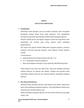 Bahan ajar Statistika Inferensial




                                         BAB II
                             PENGUJIAN HIPOTESIS


1. Pendahuluan
    Sebelumnya telah dipelajari cara-cara menaksir parameter untuk mengambil
    kesimpulan tentang berapa besar harga parameter. Cara pengambilan
    kesimpulan yang kedua akan dipelajari adalah melalui pengujian hipotesis.
    Hipotesis adalah asumsi atau dugaan mengenai sesuatu hal yang dibuat untuk
    menjelaskan       hal   tersebut   yang     sering   dituntut     untuk      melakukan
    pengecekannya.
    Jika asumsi atau dugaan tersebut dikhususkan mengenai populasi, umumnya
    mengenai nilai-nilai parameter populasi, maka hipotesis disebut hipotesis
    statistik.
    Contoh hipotesis
    a. peluang lahirnya bayi berjenis kelamin laki-laki = 0,5.
    b. 25 % masyarakat termasuk golongan A.
    c. Rata-rata pendapatan keluarga di suatu daerah Rp 300.000,00 tiap bulan.


    Setiap hipotesis bisa benar atau tidak benar, maka perlu diadakan penelitian
    sebelum hipotesis itu diterima atau ditolak. Langkah atau prosedur untuk
    menentukan apakah menerima atau menolak hipotesis dinamakan pengujian
    hipotesis.


2. Dua Macam Kekeliruan
    Meskipun dalam penelitian hipotesis telah diterima atau ditolak, tidak berarti
    bahwa telah dibuktikan kebenaran hipotesis. Yang diperlihatkan adalah hanya
    menerima atau menolak hipotesis saja.
    Dalam melakukan pengujian hipotesis, ada dua macam kekeliruan yang dapat
    terjadi, yaitu:

Jurusan Matematika FMIPA Unnes – Putriaji Hendikawati                                        17
2011
 