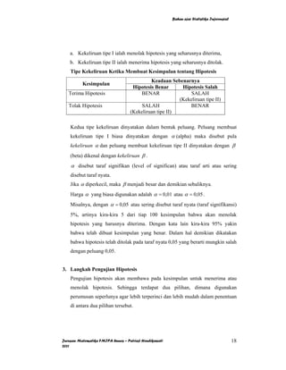 Bahan ajar Statistika Inferensial




    a. Kekeliruan tipe I ialah menolak hipotesis yang seharusnya diterima,
    b. Kekeliruan tipe II ialah menerima hipotesis yang seharusnya ditolak.
    Tipe Kekeliruan Ketika Membuat Kesimpulan tentang Hipotesis
                                            Keadaan Sebenarnya
          Kesimpulan
                                    Hipotesis Benar      Hipotesis Salah
   Terima Hipotesis                    BENAR                 SALAH
                                                        (Kekeliruan tipe II)
   Tolak Hipotesis                      SALAH               BENAR
                                   (Kekeliruan tipe II)

    Kedua tipe kekeliruan dinyatakan dalam bentuk peluang. Peluang membuat
    kekeliruan tipe I biasa dinyatakan dengan α (alpha) maka disebut pula
    kekeliruan α dan peluang membuat kekeliruan tipe II dinyatakan dengan β
    (beta) dikenal dengan kekeliruan β .
    α disebut taraf signifikan (level of significan) atau taraf arti atau sering
    disebut taraf nyata.
    Jika α diperkecil, maka β menjadi besar dan demikian sebaliknya.
    Harga α yang biasa digunakan adalah α = 0,01 atau α = 0,05 .
    Misalnya, dengan α = 0,05 atau sering disebut taraf nyata (taraf signifikansi)
    5%, artinya kira-kira 5 dari tiap 100 kesimpulan bahwa akan menolak
    hipotesis yang harusnya diterima. Dengan kata lain kira-kira 95% yakin
    bahwa telah dibuat kesimpulan yang benar. Dalam hal demikian dikatakan
    bahwa hipotesis telah ditolak pada taraf nyata 0,05 yang berarti mungkin salah
    dengan peluang 0,05.


3. Langkah Pengujian Hipotesis
    Pengujian hipotesis akan membawa pada kesimpulan untuk menerima atau
    menolak hipotesis. Sehingga terdapat dua pilihan, dimana digunakan
    perumusan seperlunya agar lebih terperinci dan lebih mudah dalam penentuan
    di antara dua pilihan tersebut.




Jurusan Matematika FMIPA Unnes – Putriaji Hendikawati                                       18
2011
 