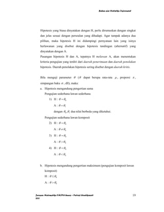 Bahan ajar Statistika Inferensial




    Hipotesis yang biasa dinyatakan dengan H, perlu dirumuskan dengan singkat
    dan jelas sesuai dengan persoalan yang dihadapi. Agar tampak adanya dua
    pilihan, maka hipotesis H ini didampingi pernyataan lain yang isinya
    berlawanan yang disebut dengan hipotesis tandingan (alternatif) yang
    dinyatakan dengan A.
    Pasangan hipotesis H dan A, tepatnya H melawan A, akan menentukan
    kriteria pengujian yang terdiri dari daerah penerimaan dan daerah penolakan
    hipotesis. Daerah penolakan hipotesis sering disebut dengan daerah kritis.


    Bila menguji parameter θ ( θ dapat berupa rata-rata µ , proporsi π ,
    simpangan baku σ , dll), maka:
    a. Hipotesis mengandung pengertian sama
        Pengujian sederhana lawan sederhana
            1) H : θ = θ 0

                A : θ = θ1
                dengan θ 0 ,θ1 dua nilai berbeda yang diketahui.

        Pengujian sederhana lawan komposit
            2) H : θ = θ 0

                A : θ ≠ θ0

            3) H : θ = θ 0

                A : θ > θ0

            4) H : θ = θ 0

                A : θ < θ0


    b. Hipotesis mengandung pengertian maksimum (pengujian komposit lawan
        komposit)
        H : θ ≤ θ0

        A : θ > θ0



Jurusan Matematika FMIPA Unnes – Putriaji Hendikawati                                       19
2011
 