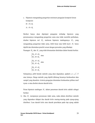 Bahan ajar Statistika Inferensial




    c. Hipotesis mengandung pengertian minimum pengujian komposit lawan
        komposit)
        H : θ ≥ θ0

        A : θ < θ0


    Berikut    hanya      akan    dipelajari   pengujian      terhadap      hipotesis     yang
    perumusannya mengandung pengertian sama atau tidak memiliki perbedaan,
    disebut hipotesis nol H 0 melawan hipotesis tandingannya H 1 , yang

    mengandung pengertian tidak sama, lebih besar atau lebih kecil. H 1 harus
    dipilih dan ditentukan peneliti sesuai dengan persoalan yang dihadapi.
    Pasangan H 0 dan H 1 yang telah dirumuskan dituliskan dalam bentuk berikut.

                 ⎧H 0 : θ = θ 0
                 ⎨              atau
                 ⎩H 1 : θ ≠ θ 0

                 ⎧H 0 : θ = θ 0
                 ⎨              atau
                 ⎩H 1 : θ > θ 0

                 ⎧H 0 : θ = θ 0
                 ⎨
                 ⎩H 1 : θ < θ 0
    Selanjutnya, pilih bentuk statistik yang akan digunakan, apakah z, t, χ 2 , F
    atau lainnya. Harga statistik yang dipilih dihitung besarnya berdasarkan data
    sampel yang dianalisis. kriteria pengujian ditentukan berdasarkan pilihan taraf
    nyata α atau disebut ukuran daerah kritis.


    Peran hipotesis tandingan H 1 dalam penentuan daerah kritis adalah sebagai
    berikut:
1) Jika H 1 mempunyai perumusan tidak sama, maka dalam distribusi statistik
    yang digunakan didapat dua daerah kritis masing-masing pada ujung-ujung
    distribusi. Luas daerah kritis atau daerah penolakan pada tiap ujung adalah




Jurusan Matematika FMIPA Unnes – Putriaji Hendikawati                                          20
2011
 