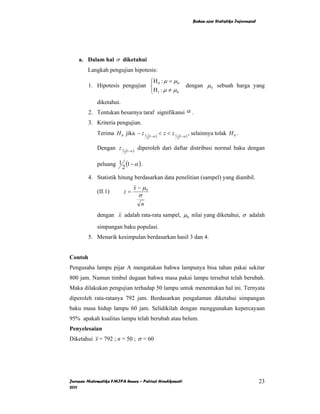 Bahan ajar Statistika Inferensial




    a. Dalam hal σ diketahui
        Langkah pengujian hipotesis:
                                ⎧H : µ = µ 0
         1. Hipotesis pengujian ⎨ 0                                         dengan µ 0 sebuah harga yang
                                ⎩H 1 : µ ≠ µ 0
             diketahui.
         2. Tentukan besarnya taraf signifikansi α .
         3. Kriteria pengujian.
             Terima H 0 jika − z 1              (1−α )
                                                         < z < z1       (1−α )
                                                                                 , selainnya tolak H 0 .
                                            2                       2


             Dengan z 1       (1−α )
                                       diperoleh dari daftar distribusi normal baku dengan
                          2


             peluang 1 (1 − α ) .
                      2
         4. Statistik hitung berdasarkan data penelitian (sampel) yang diambil.
                                   x − µ0
             (II.1)       z=
                                       σ
                                        n
             dengan x adalah rata-rata sampel, µ 0 nilai yang diketahui, σ adalah

             simpangan baku populasi.
         5. Menarik kesimpulan berdasarkan hasil 3 dan 4.


Contoh
Pengusaha lampu pijar A mengatakan bahwa lampunya bisa tahan pakai sekitar
800 jam. Namun timbul dugaan bahwa masa pakai lampu tersebut telah berubah.
Maka dilakukan pengujian terhadap 50 lampu untuk menentukan hal ini. Ternyata
diperoleh rata-ratanya 792 jam. Berdasarkan pengalaman diketahui simpangan
baku masa hidup lampu 60 jam. Selidikilah dengan menggunakan kepercayaan
95% apakah kualitas lampu telah berubah atau belum.
Penyelesaian
Diketahui x = 792 ; n = 50 ; σ = 60




Jurusan Matematika FMIPA Unnes – Putriaji Hendikawati                                                                  23
2011
 