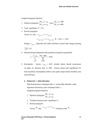 Bahan ajar Statistika Inferensial




Langkah pengujian hipotesis:
                       ⎧H 0 : µ = µ 0       ⎧H : µ = 800
1. Hipotesis pengujian ⎨              yaitu ⎨ 0
                       ⎩H 1 : µ ≠ µ 0       ⎩H1 : µ ≠ 800
2. Taraf signifikansi α = 5%.
3. Kriteria pengujian.
    Terima H 0 jika − z 1                   (1−α )
                                                     < z < z1       (1−α )
                                        2                       2


                                 − z1       (1−0, 05 )
                                                         < z < z1        (1−0, 05 )
                                                                                      − 1,96 < z < 1,96
                                        2                            2


    Dengan z 1          (1−α )
                                 diperoleh dari daftar distribusi normal baku dengan peluang
                    2


     1 (1 − α ) .
      2
4. Statistik hitung berdasarkan data penelitian (sampel) yang diambil
                        x − µ0          792 − 800
             z=                    =              = −0,94
                           σ               60
                             n              50
5. Kesimpulan : karena z hitung = −0,94 terletak dalam daerah penerimaan

    H 0 maka H 0 diterima. Jadi, µ = 800 . Artinya, dalam taraf signifikansi 5%

    hasil penelitian menunjukkan bahwa masa pakai lampu belum berubah yaitu
    masih 800 jam.


    b. Dalam hal σ tidak diketahui
        Pada kenyataannya simpangan baku σ sering tidak diketahui, maka
        digunakan taksirannya yaitu simpangan baku s .
        Langkah pengujian hipotesis:
                               ⎧H : µ = µ 0
        1. Hipotesis pengujian ⎨ 0
                               ⎩H 1 : µ ≠ µ 0
        2. Tentukan besarnya taraf signifikansi α .
        3. Kriteria pengujian.
                             − t1− 1 α < t < t1− 1 α
             Terima H 0 jika        2             2 , selainnya tolak H 0 .




Jurusan Matematika FMIPA Unnes – Putriaji Hendikawati                                                                       24
2011
 