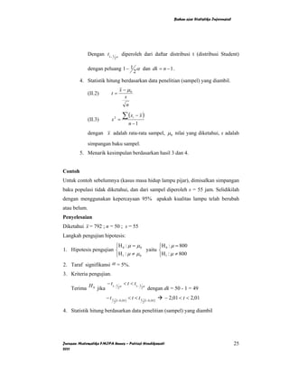 Bahan ajar Statistika Inferensial




              Dengan t1− 1        α
                                       diperoleh dari daftar distribusi t (distribusi Student)
                              2


              dengan peluang 1 − 1 α dan dk = n − 1 .
                                  2
         4. Statistik hitung berdasarkan data penelitian (sampel) yang diambil.
                                      x − µ0
              (II.2)     t=
                                         s
                                          n

              (II.3)     s2 =
                                        ∑ (x     i   − x)
                                               n −1
              dengan x adalah rata-rata sampel, µ 0 nilai yang diketahui, s adalah

              simpangan baku sampel.
         5. Menarik kesimpulan berdasarkan hasil 3 dan 4.


Contoh
Untuk contoh sebelumnya (kasus masa hidup lampu pijar), dimisalkan simpangan
baku populasi tidak diketahui, dan dari sampel diperoleh s = 55 jam. Selidikilah
dengan menggunakan kepercayaan 95% apakah kualitas lampu telah berubah
atau belum.
Penyelesaian
Diketahui x = 792 ; n = 50 ; s = 55
Langkah pengujian hipotesis:
                       ⎧H 0 : µ = µ 0       ⎧H : µ = 800
1. Hipotesis pengujian ⎨              yaitu ⎨ 0
                       ⎩H 1 : µ ≠ µ 0       ⎩H1 : µ ≠ 800
2. Taraf signifikansi α = 5%.
3. Kriteria pengujian.
                    − t1− 1 α < t < t1− 1 α
    Terima H 0 jika        2             2 dengan dk = 50 - 1 = 49


                       − t1       (1−0, 05 )
                                               < t < t1       (1−0, 05 )
                                                                           − 2,01 < t < 2,01
                              2                           2

4. Statistik hitung berdasarkan data penelitian (sampel) yang diambil




Jurusan Matematika FMIPA Unnes – Putriaji Hendikawati                                                              25
2011
 