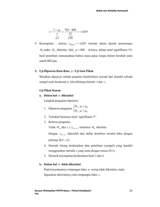 Bahan ajar Statistika Inferensial




                  x − µ 0 792 − 800
             t=          =          = −1,029
                     s       55
                      n       50
5. Kesimpulan : karena t hitung = −1,029 terletak dalam daerah penerimaan

    H 0 maka H 0 diterima. Jadi, µ = 800 . Artinya, dalam taraf signifikansi 5%

    hasil penelitian menunjukkan bahwa masa pakai lampu belum berubah yaitu
    masih 800 jam.


5. Uji Hipotesis Rata-Rata µ : Uji Satu Pihak
    Misalkan dipunyai sebuah populasi berdistribusi normal dan diambil sebuah
    sampel acak berukuran n, lalu dihitung statistik x dan s .

    Uji Pihak Kanan
    a. Dalam hal σ diketahui
        Langkah pengujian hipotesis:
                               ⎧H : µ = µ 0
        1. Hipotesis pengujian ⎨ 0
                               ⎩H 1 : µ > µ 0
        2. Tentukan besarnya taraf signifikansi α .
        3. Kriteria pengujian.
             Tolak H 0 jika z ≥ z 0,5−α , selainnya H 0 diterima.

             Dengan z0,5−α diperoleh dari daftar distribusi normal baku dengan

             peluang (0,5 − α ) .
        4. Statistik hitung berdasarkan data penelitian (sampel) yang diambil
             menggunakan statistik z yang sama dengan rumus (II.1).
        5. Menarik kesimpulan berdasarkan hasil 3 dan 4.

    b. Dalam hal σ tidak diketahui
        Pada kenyataannya simpangan baku σ sering tidak diketahui, maka
        digunakan taksirannya yaitu simpangan baku s .




Jurusan Matematika FMIPA Unnes – Putriaji Hendikawati                                       26
2011
 