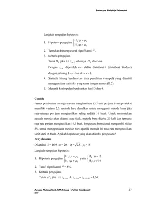 Bahan ajar Statistika Inferensial




        Langkah pengujian hipotesis:
                                ⎧H : µ = µ 0
         1. Hipotesis pengujian ⎨ 0
                                ⎩H 1 : µ > µ 0
         2. Tentukan besarnya taraf signifikansi α .
         3. Kriteria pengujian.
             Tolak H 0 jika t ≥ t1−α , selainnya H 0 diterima.

             Dengan t1−α diperoleh dari daftar distribusi t (distribusi Student)

             dengan peluang 1 − α dan dk = n − 1 .
         4. Statistik hitung berdasarkan data penelitian (sampel) yang diambil
             menggunakan statistik t yang sama dengan rumus (II.2).
         5. Menarik kesimpulan berdasarkan hasil 3 dan 4.


Contoh
Proses pembuatan barang rata-rata menghasilkan 15,7 unit per jam. Hasil produksi
memiliki varians 2,3. metode baru diusulkan untuk mengganti metode lama jika
rata-ratanya per jam menghasilkan paling sedikit 16 buah. Untuk menentukan
apakah metode akan diganti atau tidak, metode baru dicoba 20 kali dan ternyata
rata-rata perjam menghasilkan 16,9 buah. Pengusaha bermaksud mengambil risiko
5% untuk menggunakan metode baru apabila metode ini rata-rata menghasilkan
labih dari 16 buah. Apakah keputusan yang akan diambil pengusaha?
Penyelesaian
Diketahui x = 16,9 ; n = 20 ; σ = 2,3 , µ 0 =16

Langkah pengujian hipotesis:
                       ⎧H 0 : µ = µ 0       ⎧H : µ = 16
1. Hipotesis pengujian ⎨              yaitu ⎨ 0
                       ⎩H 1 : µ ≠ µ 0       ⎩H1 : µ > 16
2. Taraf signifikansi α = 5%.
3. Kriteria pengujian.
    Tolak H 0 jika z ≥ z 0,5−α      z 0,5−α = z0,5−0,05 = 1,64



Jurusan Matematika FMIPA Unnes – Putriaji Hendikawati                                          27
2011
 