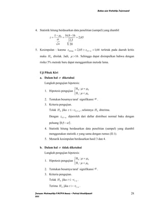 Bahan ajar Statistika Inferensial




4. Statistik hitung berdasarkan data penelitian (sampel) yang diambil
                  x − µ0       16,9 − 16
             z=            =             = 2,65
                    σ              2,3
                     n             20
5. Kesimpulan : karena z hitung = 2,65 > z 0,5−α = 1,64 terletak pada daerah kritis

    maka H 0 ditolak. Jadi, µ > 16 . Sehingga dapat disimpulkan bahwa dengan

    risiko 5% metode baru dapat menggantikan metode lama.


    Uji Pihak Kiri
    a. Dalam hal σ diketahui
        Langkah pengujian hipotesis:
                               ⎧H : µ = µ 0
        1. Hipotesis pengujian ⎨ 0
                               ⎩H 1 : µ < µ 0
        2. Tentukan besarnya taraf signifikansi α .
        3. Kriteria pengujian.
             Tolak H 0 jika z ≤ − z 0,5−α , selainnya H 0 diterima.

             Dengan z0,5−α diperoleh dari daftar distribusi normal baku dengan

             peluang (0,5 − α ) .
        4. Statistik hitung berdasarkan data penelitian (sampel) yang diambil
             menggunakan statistik z yang sama dengan rumus (II.1).
        5. Menarik kesimpulan berdasarkan hasil 3 dan 4.

    b. Dalam hal σ tidak diketahui
        Langkah pengujian hipotesis:
                               ⎧H : µ = µ 0
        1. Hipotesis pengujian ⎨ 0
                               ⎩H 1 : µ < µ 0
        2. Tentukan besarnya taraf signifikansi α .
        3. Kriteria pengujian.
             Tolak H 0 jika t ≤ −t1−α .

             Terima H 0 jika t > −t1−α .

Jurusan Matematika FMIPA Unnes – Putriaji Hendikawati                                       28
2011
 