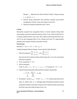 Bahan ajar Statistika Inferensial




             Dengan t1−α diperoleh dari daftar distribusi Student t dengan peluang

             1 − α dan dk = n − 1 .
         4. Statistik hitung berdasarkan data penelitian (sampel) yang diambil
             menggunakan statistik t yang sama dengan rumus (II.2).
         5. Menarik kesimpulan berdasarkan hasil 3 dan 4.


Contoh
Masyarakat mengeluh dan mengatakan bahwa isi bersih makanan kaleng tidak
sesuai dengan yang tertera pada kemasannya sebesar 5 ons. Untuk meneliti hal ini,
23 kaleng makanan diteliti secara acak. Dari sampel tersebut diperoleh berat rata-
rata 4,9 ons dan simpangan baku 0,2 ons. Dengan taraf nyata 5%, bagaimanakah
pendapat anda mengenai keluhan masyarakat tersebut.
Penyelesaian
Diketahui x = 4,9 ; n = 23 ; s = 0,2 ; µ 0 = 5

Langkah pengujian hipotesis dengan varians populasi tidak diketahui:
                       ⎧H : µ = µ 0         ⎧H : µ = 5
1. Hipotesis pengujian ⎨ 0            yaitu ⎨ 0
                       ⎩H 1 : µ ≠ µ 0       ⎩H 1 : µ < 5
    Jika rata-rata berat makanan kaleng tidak kurang dari 5 ons tentu masyarakat
    tidak akan mengeluh.
2. Taraf signifikansi α = 5%.
3. Kriteria pengujian.
    Tolak H 0 jika t ≤ −t1−α       − t1−α = −t1−0,05 = −1,72 dengan dk = 23 - 1 = 22

4. Statistik hitung berdasarkan data penelitian (sampel) yang diambil
                  x − µ 0 4,9 − 5
             t=          =        = −2, ,398
                     s      0,2
                      n      23
5. Kesimpulan : karena t hitung = −2,398 < −t1−α = −1,72 terletak pada daerah kritis

    maka H 0 ditolak. Jadi, µ < 5 . Sehingga dapat disimpulkan penelitian tersebut

    menguatkan keluhan masyarakat mengenai berat makanan kaleng yang kurang
    dari berat yang tertera pada kemasan yaitu 5 ons.

Jurusan Matematika FMIPA Unnes – Putriaji Hendikawati                                       29
2011
 