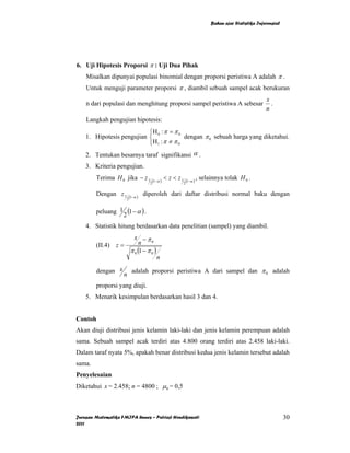 Bahan ajar Statistika Inferensial




6. Uji Hipotesis Proporsi π : Uji Dua Pihak
    Misalkan dipunyai populasi binomial dengan proporsi peristiwa A adalah π .
    Untuk menguji parameter proporsi π , diambil sebuah sampel acak berukuran
                                                                                                         x
    n dari populasi dan menghitung proporsi sampel peristiwa A sebesar                                     .
                                                                                                         n
    Langkah pengujian hipotesis:
                           ⎧H : π = π 0
    1. Hipotesis pengujian ⎨ 0            dengan π 0 sebuah harga yang diketahui.
                           ⎩H 1 : π ≠ π 0
    2. Tentukan besarnya taraf signifikansi α .
    3. Kriteria pengujian.
        Terima H 0 jika − z 1           (1−α )
                                                 < z < z1       (1−α )
                                                                         , selainnya tolak H 0 .
                                    2                       2


        Dengan z 1       (1−α )
                                  diperoleh dari daftar distribusi normal baku dengan
                     2


        peluang 1 (1 − α ) .
                 2
    4. Statistik hitung berdasarkan data penelitian (sampel) yang diambil.
                     x −π
        (II.4) z =      n     0

                   π 0 (1 − π 0 )
                                          n

        dengan x          adalah proporsi peristiwa A dari sampel dan π 0 adalah
                    n
        proporsi yang diuji.
    5. Menarik kesimpulan berdasarkan hasil 3 dan 4.


Contoh
Akan diuji distribusi jenis kelamin laki-laki dan jenis kelamin perempuan adalah
sama. Sebuah sampel acak terdiri atas 4.800 orang terdiri atas 2.458 laki-laki.
Dalam taraf nyata 5%, apakah benar distribusi kedua jenis kelamin tersebut adalah
sama.
Penyelesaian
Diketahui x = 2.458; n = 4800 ; µ 0 = 0,5



Jurusan Matematika FMIPA Unnes – Putriaji Hendikawati                                                              30
2011
 