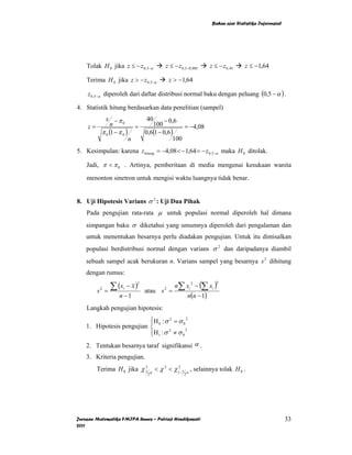 Bahan ajar Statistika Inferensial




    Tolak H 0 jika z ≤ − z 0,5−α         z ≤ − z 0,5−0,005       z ≤ − z 0, 45   z ≤ −1,64

    Terima H 0 jika z > − z 0,5−α           z > −1,64

    z0,5−α diperoleh dari daftar distribusi normal baku dengan peluang (0,5 − α ) .

4. Statistik hitung berdasarkan data penelitian (sampel)
         x −π                    40      − 0,6
    z=      n     0
                             =      100           = −4,08
       π 0 (1 − π 0 )            0,6(1 − 0,6 )
                         n                    100
5. Kesimpulan: karena z hitung = −4,08 < − 1,64 = − z 0,5−α maka H 0 ditolak.

    Jadi, π < π 0 . Artinya, pemberitaan di media mengenai kesukaan wanita

    menonton sinetron untuk mengisi waktu luangnya tidak benar.


8. Uji Hipotesis Varians σ 2 : Uji Dua Pihak
    Pada pengujian rata-rata µ untuk populasi normal diperoleh hal dimana
    simpangan baku σ diketahui yang umumnya diperoleh dari pengalaman dan
    untuk menentukan besarnya perlu diadakan pengujian. Untuk itu dimisalkan
    populasi berdistribusi normal dengan varians σ 2 dan daripadanya diambil
    sebuah sampel acak berukuran n. Varians sampel yang besarnya s 2 dihitung
    dengan rumus:

                  ∑ (x   − x)                 n∑ xi − (∑ xi )
                             2                         2            2

                =                atau s =
            2        i                  2
        s
                    n −1                              n(n − 1)
    Langkah pengujian hipotesis:
                           ⎧H 0 : σ 2 = σ 0 2
                           ⎪
    1. Hipotesis pengujian ⎨
                           ⎪H 1 : σ 2 ≠ σ 0 2
                           ⎩
    2. Tentukan besarnya taraf signifikansi α .
    3. Kriteria pengujian.
        Terima H 0 jika χ 1 α < χ 2 < χ12− 1 α , selainnya tolak H 0 .
                          2
                                  2               2




Jurusan Matematika FMIPA Unnes – Putriaji Hendikawati                                                 33
2011
 