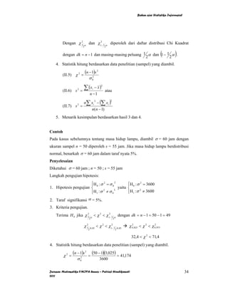 Bahan ajar Statistika Inferensial




        Dengan χ 1 α dan χ12− 1
                 2
                                                  α
                                                      diperoleh dari daftar distribusi Chi Kuadrat
                           2                      2


        dengan dk = n − 1 dan masing-masing peluang 1 α dan 1 − 1 α .
                                                     2           2
                                                                                                     (   )
    4. Statistik hitung berdasarkan data penelitian (sampel) yang diambil.

        (II.5) χ 2 =
                               (n − 1)s 2
                                  σ 02

        (II.6) s 2 =
                           ∑ (x       i   − x)
                                              2

                                                  atau
                                     n −1

                           n∑ xi − (∑ xi )
                                          2           2

        (II.7) s 2 =
                                      n(n − 1)
    5. Menarik kesimpulan berdasarkan hasil 3 dan 4.


Contoh
Pada kasus sebelumnya tentang masa hidup lampu, diambil σ = 60 jam dengan
ukuran sampel n = 50 diperoleh s = 55 jam. Jika masa hidup lampu berdistribusi
normal, benarkah σ = 60 jam dalam taraf nyata 5%.
Penyelesaian
Diketahui σ = 60 jam ; n = 50 ; s = 55 jam
Langkah pengujian hipotesis:
                       ⎧
                       ⎪H 0 : σ = σ 0
                                2       2
                                                ⎧
                                                ⎪H 0 : σ = 3600
                                                        2

1. Hipotesis pengujian ⎨                  yaitu ⎨
                       ⎪H 1 : σ 2 ≠ σ 0 2
                       ⎩                        ⎪H1 : σ 2 ≠ 3600
                                                ⎩
2. Taraf signifikansi α = 5%.
3. Kriteria pengujian.
    Terima H 0 jika χ 1 α < χ 2 < χ12− 1
                      2
                                                          α
                                                                  dengan dk = n − 1 = 50 − 1 = 49
                                  2                       2


                           χ 1 .0, 05 < χ 2 < χ12− 1 .0,05
                             2
                                                                        χ 02, 025 < χ 2 < χ 02,975
                                 2                            2


                                                                          32,4 < χ 2 < 71,4
4. Statistik hitung berdasarkan data penelitian (sampel) yang diambil.

         χ2 =
                (n − 1)s 2       =
                                      (50 − 1)(3,025) = 41,174
                   σ   2
                       0                      3600

Jurusan Matematika FMIPA Unnes – Putriaji Hendikawati                                                             34
2011
 